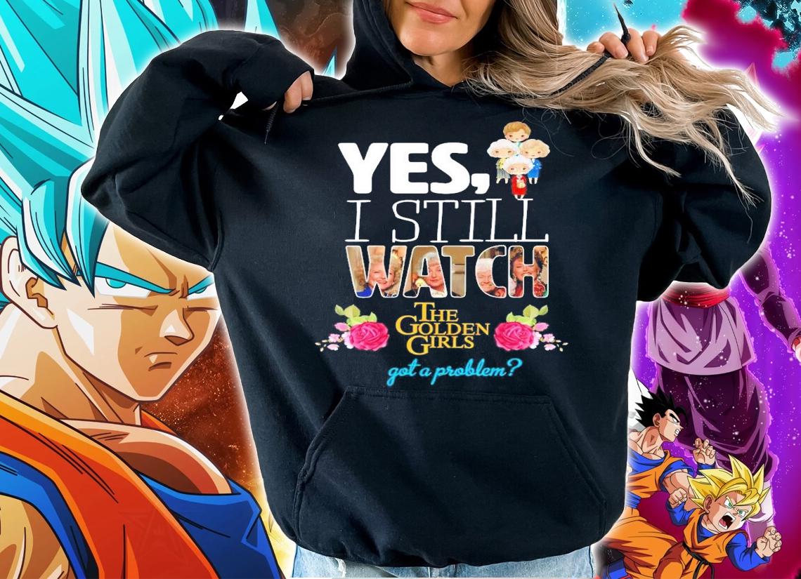 Yes I still watch The Golden Girls got a problem shirt hoodie