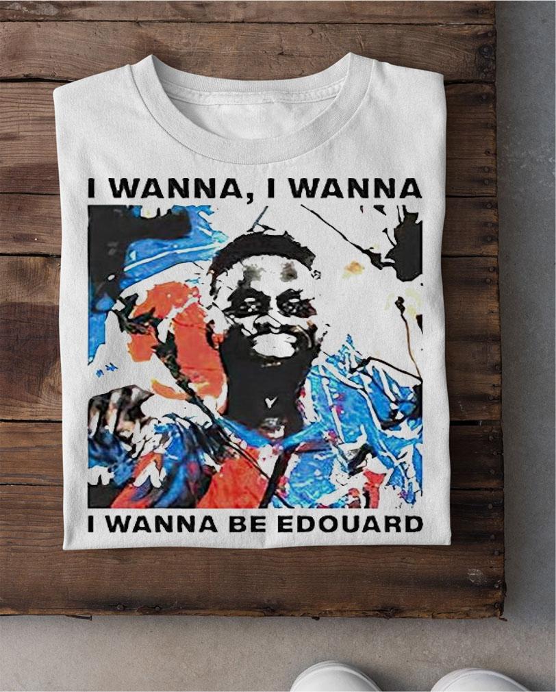 I wanna I wanna I wanna be Edouard T-shirt shirt